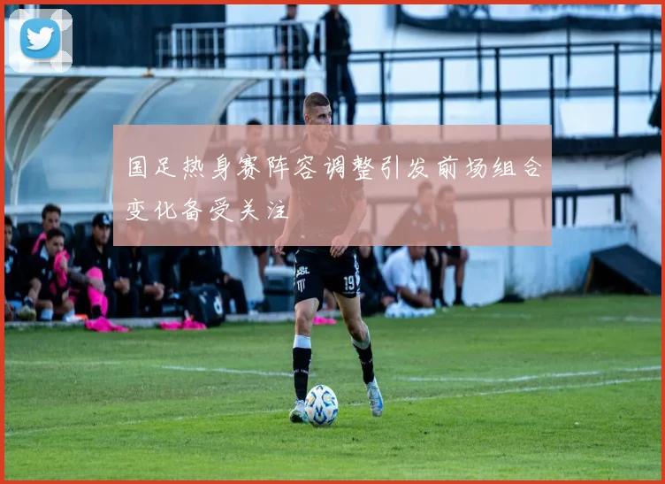 国足热身赛阵容调整引发前场组合变化备受关注